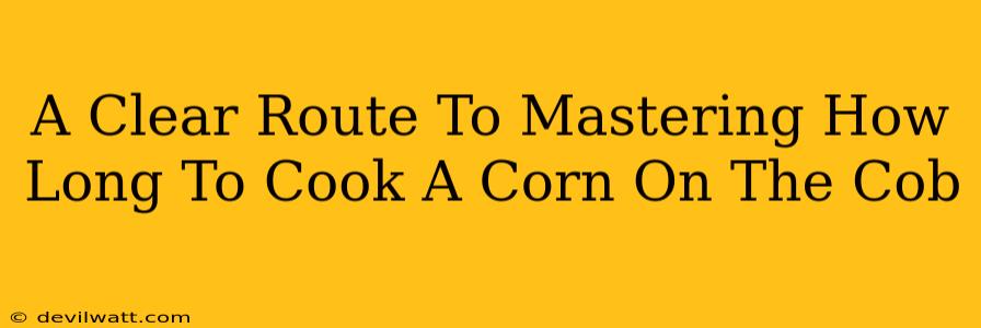 A Clear Route To Mastering How Long To Cook A Corn On The Cob