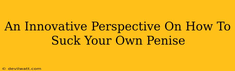 An Innovative Perspective On How To Suck Your Own Penise An Innovative Perspective On How To Suck Your Own Penise