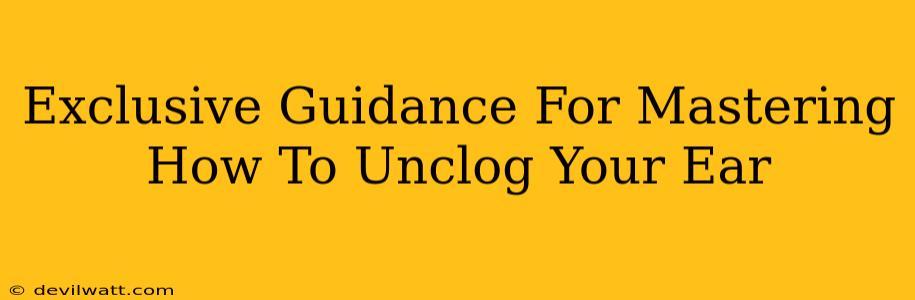 Exclusive Guidance For Mastering How To Unclog Your Ear