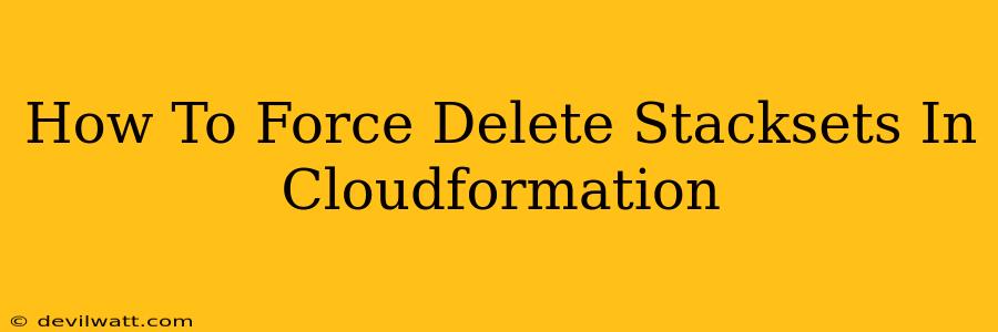 How To Force Delete Stacksets In Cloudformation