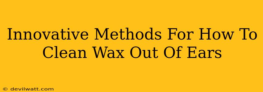 Innovative Methods For How To Clean Wax Out Of Ears