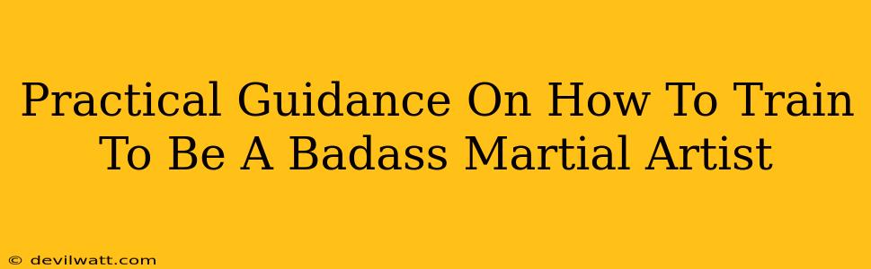 Practical Guidance On How To Train To Be A Badass Martial Artist