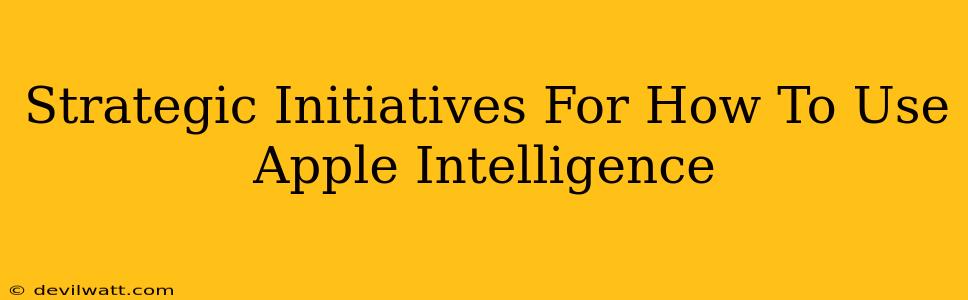 Strategic Initiatives For How To Use Apple Intelligence