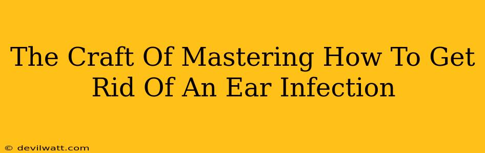 The Craft Of Mastering How To Get Rid Of An Ear Infection