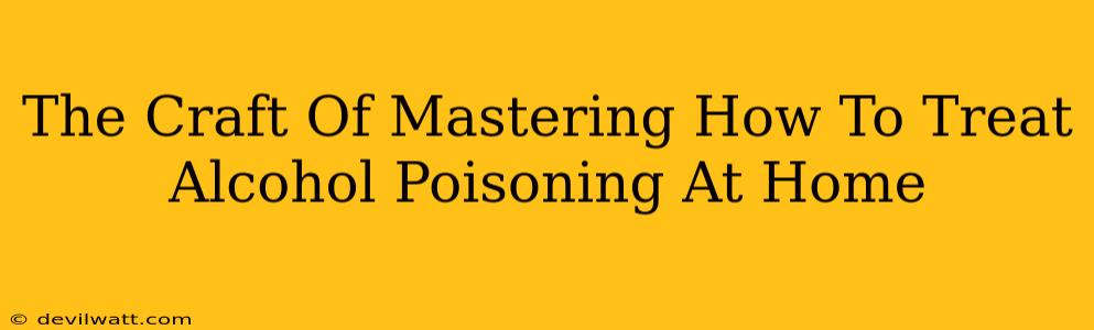 The Craft Of Mastering How To Treat Alcohol Poisoning At Home