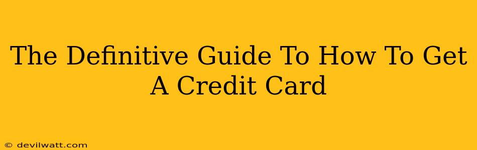 The Definitive Guide To How To Get A Credit Card