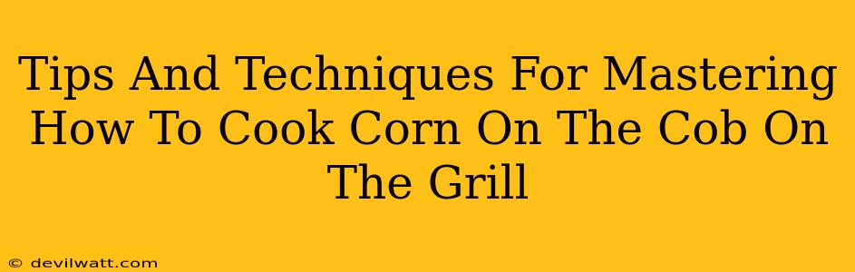 Tips And Techniques For Mastering How To Cook Corn On The Cob On The Grill